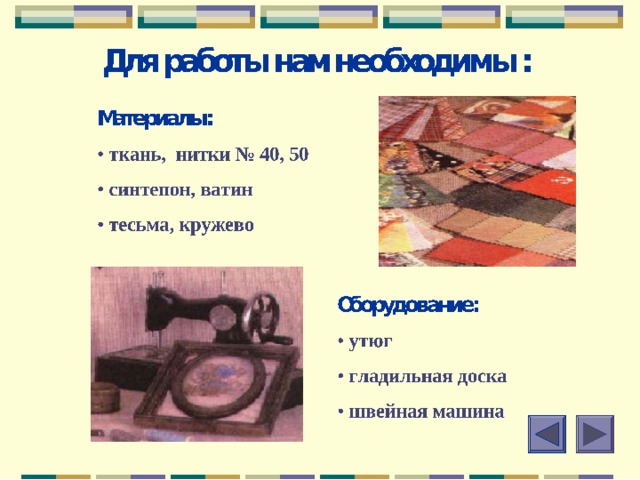 Из истории лоскутного шитья В России лоскутное шитье стало активно развиваться с середины XIX в., когда широкое распространение получили хлопчатобумажные ткани фабричного производства.Лоскутное шитье зародилось и развивалось в крестьянской среде. Предметы деревенского быта были и полезны, и красивы: лоскутные одеяла , коврики-кругляши, дорожки.  Имеются свидетельства, что еще в XVII в. старообрядцы использовали подручники – молитвенные коврики, рисунок которых состоял из лоскутов.  