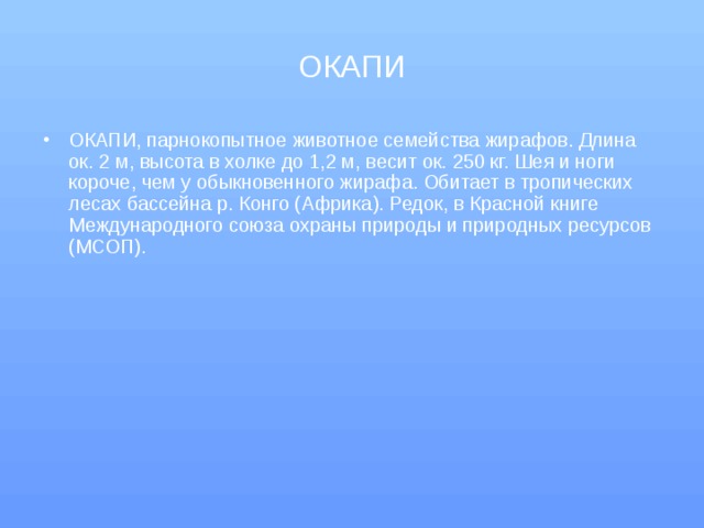 ОКАПИ ОКАПИ, парнокопытное животное семейства жирафов. Длина ок. 2 м, высота в холке до 1,2 м, весит ок. 250 кг. Шея и ноги короче, чем у обыкновенного жирафа. Обитает в тропических лесах бассейна р. Конго (Африка). Редок, в Красной книге Международного союза охраны природы и природных ресурсов (МСОП). 