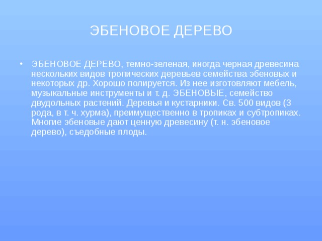 ЭБЕНОВОЕ ДЕРЕВО ЭБЕНОВОЕ ДЕРЕВО, темно-зеленая, иногда черная древесина нескольких видов тропических деревьев семейства эбеновых и некоторых др. Хорошо полируется. Из нее изготовляют мебель, музыкальные инструменты и т. д. ЭБЕНОВЫЕ, семейство двудольных растений. Деревья и кустарники. Св. 500 видов (3 рода, в т. ч. хурма), преимущественно в тропиках и субтропиках. Многие эбеновые дают ценную древесину (т. н. эбеновое дерево), съедобные плоды.   