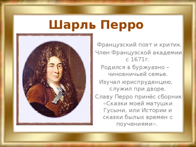 Шарль Перро  Французский поэт и критик.  Член Французской академии с 1671г. Родился в буржуазно – чиновничьей семье.  Изучал юриспруденцию, служил при дворе.  Славу Перро принёс сборник «Сказки моей матушки Гусыни, или Истории и сказки былых времен с поучениями».  