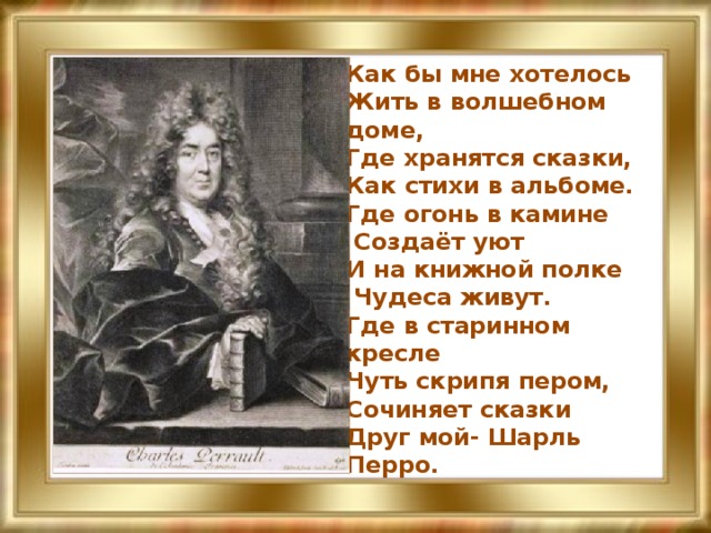 Как бы мне хотелось  Жить в волшебном доме,  Где хранятся сказки,  Как стихи в альбоме.  Где огонь в камине  Создаёт уют  И на книжной полке  Чудеса живут.  Где в старинном кресле  Чуть скрипя пером,  Сочиняет сказки  Друг мой- Шарль Перро.   