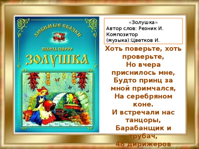 «Золушка» Автор слов: Резник И. Композитор (музыка):Цветков И.   Хоть поверьте, хоть проверьте,  Но вчера приснилось мне,  Будто принц за мной примчался,  На серебряном коне.  И встречали нас танцоры,  Барабанщик и трубач,  48 дирижеров  И один седой скрипач.   