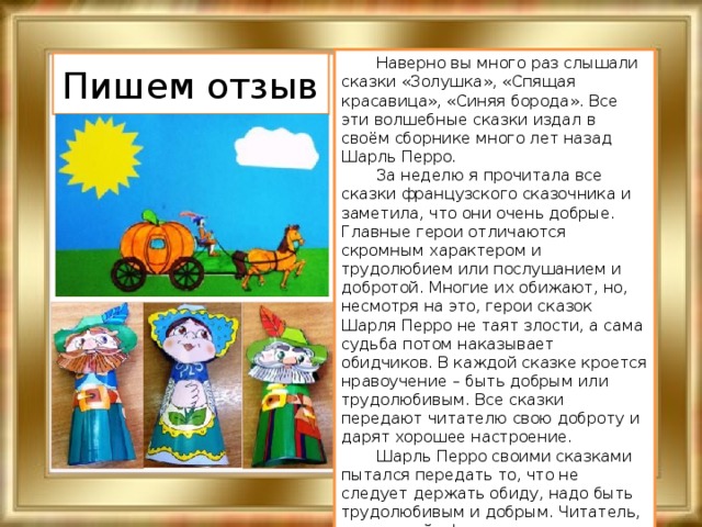  Наверно вы много раз слышали сказки «Золушка», «Спящая красавица», «Синяя борода». Все эти волшебные сказки издал в своём сборнике много лет назад Шарль Перро.  За неделю я прочитала все сказки французского сказочника и заметила, что они очень добрые. Главные герои отличаются скромным характером и трудолюбием или послушанием и добротой. Многие их обижают, но, несмотря на это, герои сказок Шарля Перро не таят злости, а сама судьба потом наказывает обидчиков. В каждой сказке кроется нравоучение – быть добрым или трудолюбивым. Все сказки передают читателю свою доброту и дарят хорошее настроение.  Шарль Перро своими сказками пытался передать то, что не следует держать обиду, надо быть трудолюбивым и добрым. Читатель, прислушайся! Смирнова Екатерина, 4-А класс Пишем отзыв 