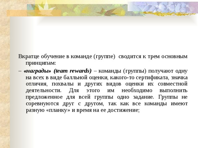 Вкратце обучение в команде (группе) сводится к трем основным принципам: – «награды» (team rewards) – команды (группы) получают одну на всех в виде балльной оценки, какого-то сертификата, значка отличия, похвалы и других видов оценки их совместной деятельности. Для этого им необходимо выполнить предложенное для всей группы одно задание. Группы не соревнуются друг с другом, так как все команды имеют разную «планку» и время на ее достижение; 
