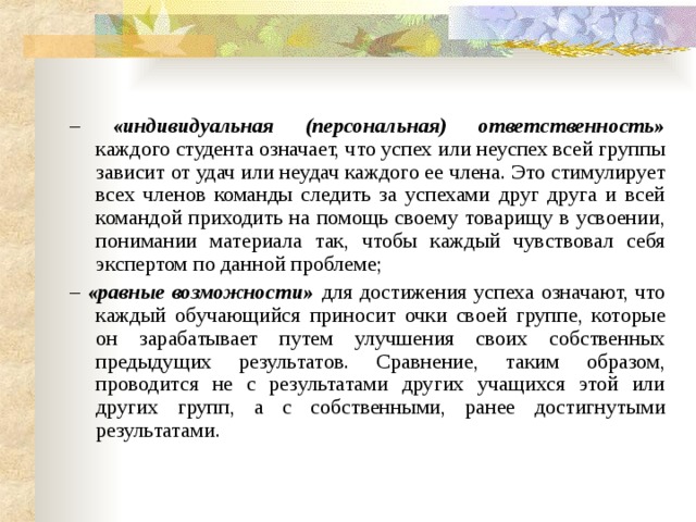 – «индивидуальная (персональная) ответственность» каждого студента означает, что успех или неуспех всей группы зависит от удач или неудач каждого ее члена. Это стимулирует всех членов команды следить за успехами друг друга и всей командой приходить на помощь своему товарищу в усвоении, понимании материала так, чтобы каждый чувствовал себя экспертом по данной проблеме; – «равные возможности» для достижения успеха означают, что каждый обучающийся приносит очки своей группе, которые он зарабатывает путем улучшения своих собственных предыдущих результатов. Сравнение, таким образом, проводится не с результатами других учащихся этой или других групп, а с собственными, ранее достигнутыми результатами. 