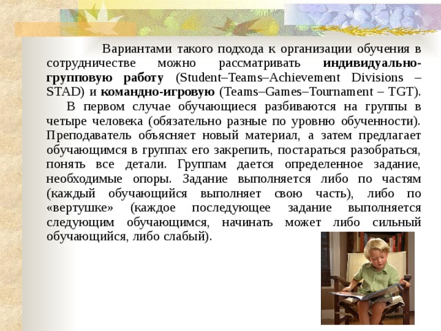  Вариантами такого подхода к организации обучения в сотрудничестве можно рассматривать индивидуально-групповую работу (Student–Teams–Achievement Divisions – STAD) и командно-игровую (Teams–Games–Tournament – TGT).       В первом случае обучающиеся разбиваются на группы в четыре человека (обязательно разные по уровню обученности). Преподаватель объясняет новый материал, а затем предлагает обучающимся в группах его закрепить, постараться разобраться, понять все детали. Группам дается определенное задание, необходимые опоры. Задание выполняется либо по частям (каждый обучающийся выполняет свою часть), либо по «вертушке» (каждое последующее задание выполняется следующим обучающимся, начинать может либо сильный обучающийся, либо слабый). 