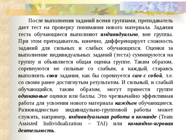  После выполнения заданий всеми группами, преподаватель дает тест на проверку понимания нового материала. Задания теста обучающиеся выполняют индивидуально , вне группы. При этом преподаватель, конечно, дифференцирует сложность заданий для сильных и слабых обучающихся. Оценки за выполнение индивидуальных заданий (теста) суммируются на группу и объявляется общая оценка группе. Таким образом, соревнуются не сильные со слабым, а каждый, стараясь выполнить свои задания, как бы соревнуется сам с собой , т.е. со своим ранее достигнутым результатом. И сильный, и слабый обучающийся, таким образом, могут принести группе одинаковые оценки или баллы. Это чрезвычайно эффективная работа для усвоения нового материала каждым обучающиеся. Разновидностью индивидульно-групповой работы может служить, например, индивидуальная работа в команде  (Team Assisted Individualization – TAI) или командно-игровая деятельность . 