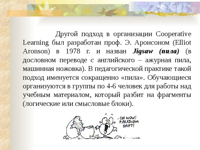  Другой подход в организации Cooperative Learning был разработан проф. Э. Аронсоном (Elliot Aronson) в 1978 г. и назван Jigsaw  (пила)  (в дословном переводе с английского – ажурная пила, машинная ножовка). В педагогической практике такой подход именуется сокращенно «пила». Обучающиеся организуются в группы по 4-6 человек для работы над учебным материалом, который разбит на фрагменты (логические или смысловые блоки). 