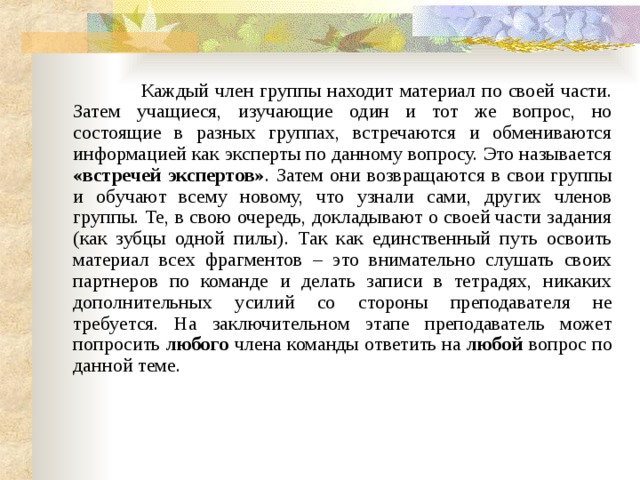  Каждый член группы находит материал по своей части. Затем учащиеся, изучающие один и тот же вопрос, но состоящие в разных группах, встречаются и обмениваются информацией как эксперты по данному вопросу. Это называется «встречей экспертов» . Затем они возвращаются в свои группы и обучают всему новому, что узнали сами, других членов группы. Те, в свою очередь, докладывают о своей части задания (как зубцы одной пилы). Так как единственный путь освоить материал всех фрагментов – это внимательно слушать своих партнеров по команде и делать записи в тетрадях, никаких дополнительных усилий со стороны преподавателя не требуется. На заключительном этапе преподаватель может попросить любого члена команды ответить на любой вопрос по данной теме. 