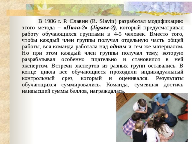        В 1986 г. Р. Славин (R. Slavin) разработал модификацию этого метода – «Пила-2» (Jigsaw-2), который предусматривал работу обучающихся группами в 4-5 человек. Вместо того, чтобы каждый член группы получал отдельную часть общей работы, вся команда работала над одним и тем же материалом. Но при этом каждый член группы получал тему, которую разрабатывал особенно тщательно и становился в ней экспертом. Встречи экспертов из разных групп оставались. В конце цикла все обучающиеся проходили индивидуальный контрольный срез, который и оценивался. Результаты обучающихся суммировались. Команда, сумевшая достичь наивысшей суммы баллов, награждалась. 