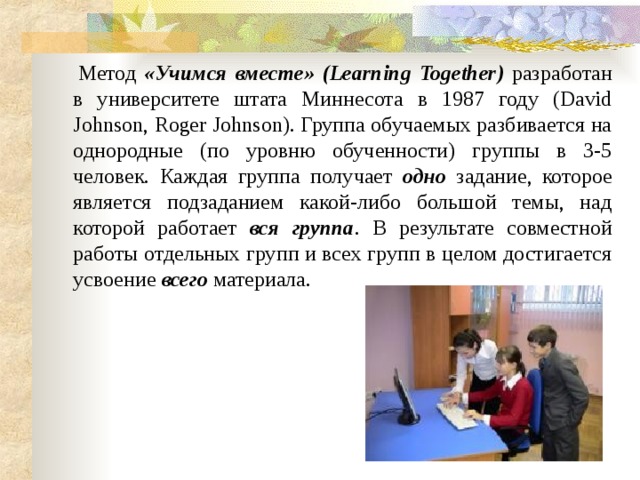       Метод «Учимся вместе» (Learning Together)  разработан в университете штата Миннесота в 1987 году (David Johnson, Roger Johnson). Группа обучаемых разбивается на однородные (по уровню обученности) группы в 3-5 человек. Каждая группа получает одно задание, которое является подзаданием какой-либо большой темы, над которой работает вся группа . В результате совместной работы отдельных групп и всех групп в целом достигается усвоение всего материала. 