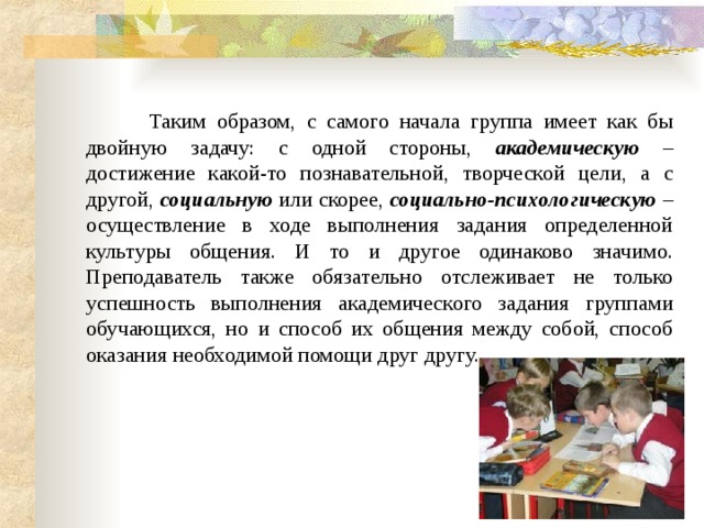     Таким образом, с самого начала группа имеет как бы двойную задачу: с одной стороны, академическую – достижение какой-то познавательной, творческой цели, а с другой, социальную или скорее, социально-психологическую – осуществление в ходе выполнения задания определенной культуры общения. И то и другое одинаково значимо. Преподаватель также обязательно отслеживает не только успешность выполнения академического задания группами обучающихся, но и способ их общения между собой, способ оказания необходимой помощи друг другу. 