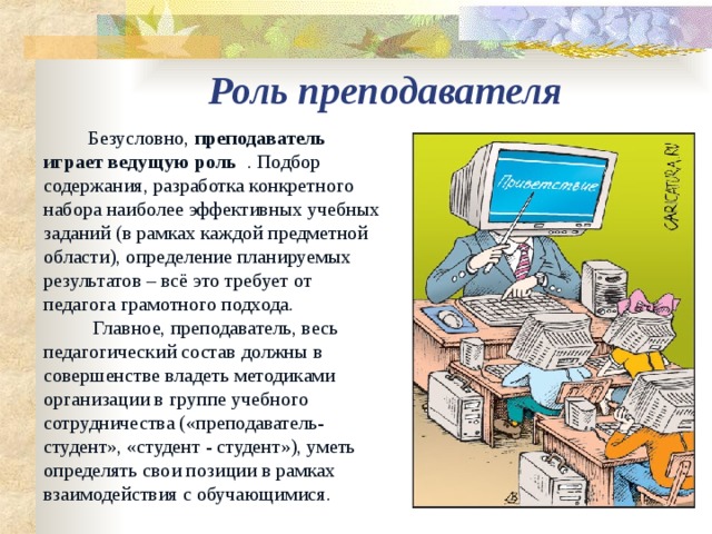 Роль преподавателя  Безусловно, преподаватель играет ведущую роль . Подбор содержания, разработка конкретного набора наиболее эффективных учебных заданий (в рамках каждой предметной области), определение планируемых результатов – всё это требует от педагога грамотного подхода.           Главное, преподаватель, весь педагогический состав должны в совершенстве владеть методиками организации в группе учебного сотрудничества («преподаватель-студент», «студент - студент»), уметь определять свои позиции в рамках взаимодействия с обучающимися. 