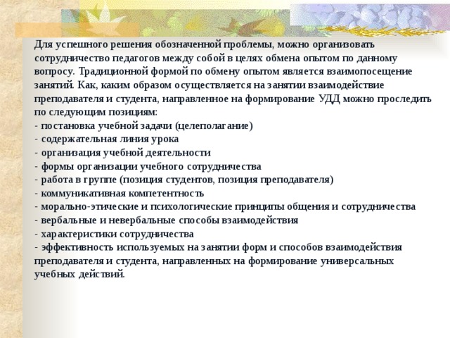 Для успешного решения обозначенной проблемы, можно организовать сотрудничество педагогов между собой в целях обмена опытом по данному вопросу. Традиционной формой по обмену опытом является взаимопосещение занятий. Как, каким образом осуществляется на занятии взаимодействие преподавателя и студента, направленное на формирование УДД можно проследить по следующим позициям:  - постановка учебной задачи (целеполагание)  - содержательная линия урока  - организация учебной деятельности  - формы организации учебного сотрудничества  - работа в группе (позиция студентов, позиция преподавателя)  - коммуникативная компетентность  - морально-этические и психологические принципы общения и сотрудничества  - вербальные и невербальные способы взаимодействия  - характеристики сотрудничества  - эффективность используемых на занятии форм и способов взаимодействия преподавателя и студента, направленных на формирование универсальных учебных действий.   