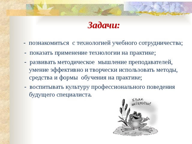 Задачи:  -  познакомиться с технологией учебного сотрудничества;  - показать применение технологии на практике;  - развивать методическое мышление преподавателей, умение эффективно и творчески использовать методы, средства и формы обучения на практике;  - воспитывать культуру профессионального поведения будущего специалиста. 