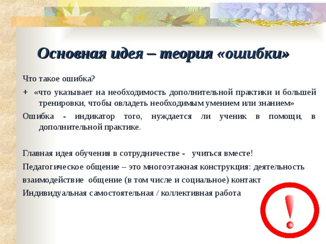 Основная идея – теория «ошибки» Что такое ошибка? + «что указывает на необходимость дополнительной практики и большей тренировки, чтобы овладеть необходимым умением или знанием» Ошибка - индикатор того, нуждается ли ученик в помощи, в дополнительной практике. Главная идея обучения в сотрудничестве - учиться вместе! Педагогическое общение – это многоэтажная конструкция: деятельность взаимодействие общение (в том числе и социальное) контакт Индивидуальная самостоятельная / коллективная работа 