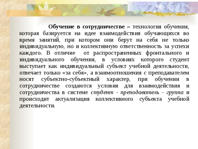  Обучение в сотрудничестве – технология обучения, которая базируется на идее взаимодействия обучающихся во время занятий, при котором они берут на себя не только индивидуальную, но и коллективную ответственность за успехи каждого. В отличие от распространенных фронтального и индивидуального обучения, в условиях которого студент выступает как индивидуальный субъект учебной деятельности, отвечает только «за себя», а взаимоотношения с преподавателем носят субъектно-субъектный характер, при обучении в сотрудничестве создаются условия для взаимодействия и сотрудничества в системе студент - преподаватель - группа и происходит актуализация коллективного субъекта учебной деятельности. 
