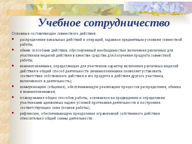 Учебное сотрудничество Основные составляющие совместного действия: распределение начальных действий и операций, заданное предметным условием совместной работы; обмен способами действия, обусловленный необходимостью включения различных для участников моделей действия в качестве средства для получения продукта совместной работы; взаимопонимание, определяющее для участников характер включения различных моделей действия в общий способ деятельности (взаимопонимание позволяет установить соответствие собственного действия и его продукта и действия другого участника, включённого в деятельность); коммуникацию (общение), обеспечивающую реализацию процессов распределения, обмена и взаимопонимания; планирование общих способов работы, основанное на предвидении и определении участниками адекватных задаче условий протекания деятельности и построения соответствующих схем (планов работы); рефлексию, обеспечивающую преодоление ограничений собственного действия относительно общей схемы деятельности. 
