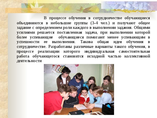  В процессе обучения в сотрудничестве обучающиеся объединяются в небольшие группы (3-4 чел.) и получают общее задание с определением роли каждого в выполнении задания. Общими усилиями решается поставленная задача, при выполнении которой более успевающие обучающиеся помогают менее успевающим в успешности ее выполнения. Такова общая идея обучения в сотрудничестве. Разработаны различные варианты такого обучения, в процессе реализации которого индивидуальная самостоятельная работа обучающегося становится исходной частью коллективной деятельности  