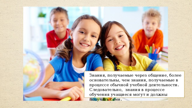 Знания, получаемые через общение, более основательны, чем знания, получаемые в процессе обычной учебной деятельности. Следовательно, знания в процессе обучения учащиеся могут и должны получать сами. 