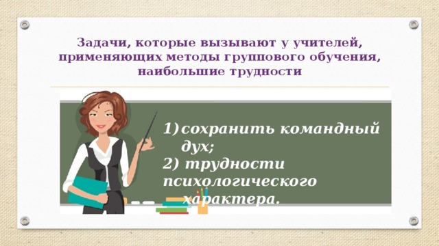 Задачи, которые вызывают у учителей, применяющих методы группового обучения, наибольшие трудности сохранить командный дух; 2) трудности психологического  характера. 