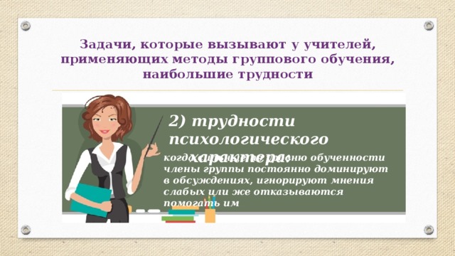 Задачи, которые вызывают у учителей, применяющих методы группового обучения, наибольшие трудности 2) трудности психологического  характера: когда сильные по уровню обученности члены группы постоянно доминируют в обсуждениях, игнорируют мнения слабых или же отказываются помогать им 