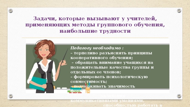 Задачи, которые вызывают у учителей, применяющих методы группового обучения, наибольшие трудности Педагогу необходимо : – терпеливо разъяснять принципы кооперативного обучения; – обращать внимание учащихся на положительные качества группы и отдельных ее членов; – формировать психологическую совместимость; – подчеркивать значимость формирования и  овладения коммуникативными умениями,  способностью работать в команде. 