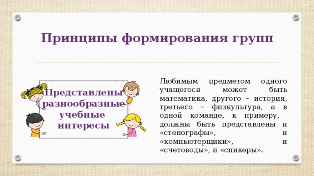 Принципы формирования групп Любимым предметом одного учащегося может быть математика, другого – история, третьего – физкультура, а в одной команде, к примеру, должны быть представлены и «стенографы», и «компьютерщики», и «счетоводы», и «спикеры». Представлены разнообразные учебные интересы 
