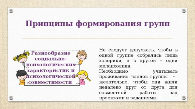Принципы формирования групп Не следует допускать, чтобы в одной группе собрались лишь холерики, а в другой – одни меланхолики. Необходимо учитывать проживание членов группы – желательно, чтобы они жили недалеко друг от друга для совместной работы над проектами и заданиями. Разнообразие социально-психологических характеристик и психологической совместимости 