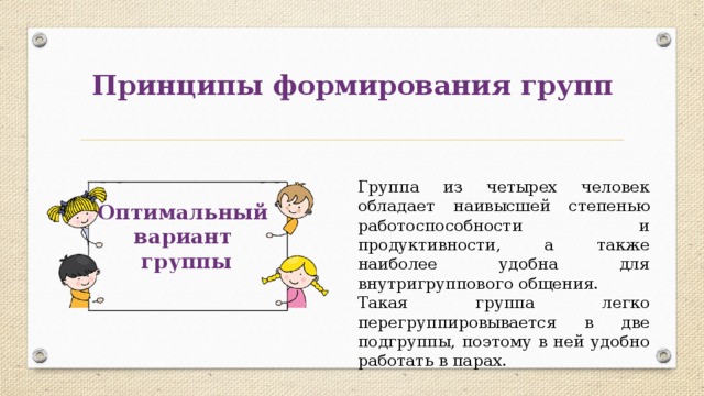 Принципы формирования групп Группа из четырех человек обладает наивысшей степенью работоспособности и продуктивности, а также наиболее удобна для внутригруппового общения. Такая группа легко перегруппировывается в две подгруппы, поэтому в ней удобно работать в парах. Оптимальный вариант группы 