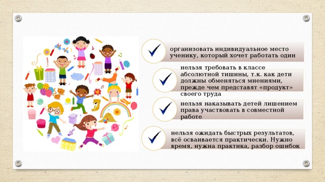 организовать индивидуальное место ученику, который хочет работать один нельзя требовать в классе абсолютной тишины, т.к. как дети должны обменяться мнениями, прежде чем представят «продукт» своего труда нельзя наказывать детей лишением права участвовать в совместной работе нельзя ожидать быстрых результатов, всё осваивается практически. Нужно время, нужна практика, разбор ошибок 