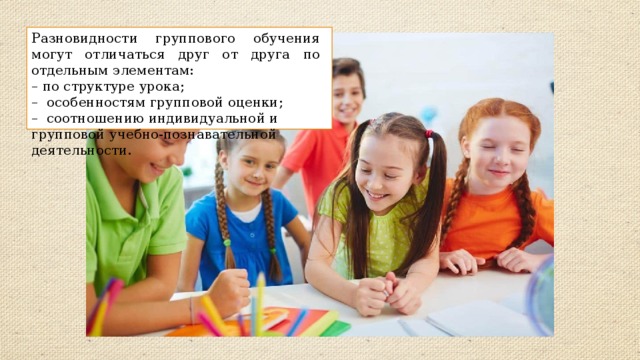 Разновидности группового обучения могут отличаться друг от друга по отдельным элементам: – по структуре урока; – особенностям групповой оценки; – соотношению индивидуальной и групповой учебно-познавательной деятельности. 