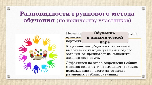 Разновидности группового метода обучения (по количеству участников) Обучение в динамической паре После изучения какой-либо темы раздела преподаватель раздает учащимся карточки-задания. Когда учитель убедился в осознанном выполнении каждым учащимся одного задания, он предлагает им выполнять задания друг друга. Эффективен на этапе закрепления общих методов решения типовых задач, приемов использования нового материала в различных учебных ситуациях 
