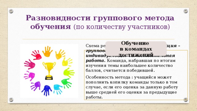 Разновидности группового метода обучения (по количеству участников) Обучение в командах достижений Схема реализации этого метода: лекция – групповая работа с текстом – индивидуальная самостоятельная работа. Команда, набравшая по итогам изучения темы наибольшее количество баллов, считается победившей. Особенность метода : учащийся может пополнить копилку команды только в том случае, если его оценка за данную работу выше средней его оценки за предыдущие работы. 