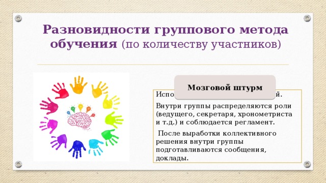 Разновидности группового метода обучения (по количеству участников) Мозговой штурм Используется для генерации идей.   Внутри группы распределяются роли (ведущего, секретаря, хронометриста и т.д.) и соблюдается регламент.  После выработки коллективного решения внутри группы подготавливаются сообщения, доклады. 