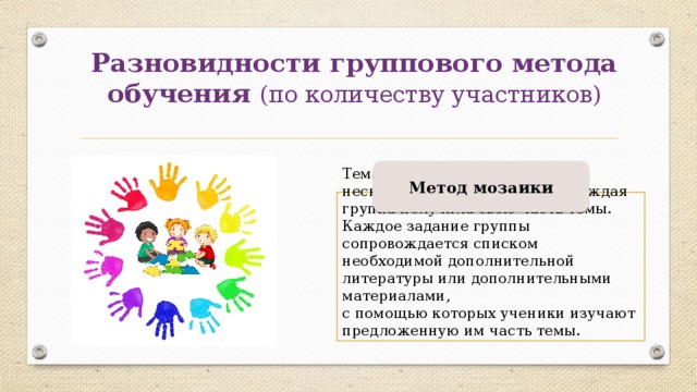 Разновидности группового метода обучения (по количеству участников) Метод мозаики Тема для изучения делиться на несколько частей так, чтобы каждая группа получила свою часть темы. Каждое задание группы сопровождается списком необходимой дополнительной литературы или дополнительными материалами, с помощью которых ученики изучают предложенную им часть темы. 