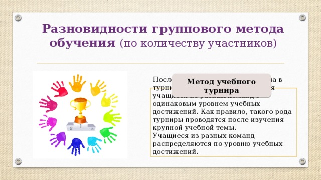 Разновидности группового метода обучения (по количеству участников) Метод учебного турнира После изучения нового материала в турнирном поединке встречаются учащиеся из разных команд с одинаковым уровнем учебных достижений. Как правило, такого рода турниры проводятся после изучения крупной учебной темы. Учащиеся из разных команд распределяются по уровню учебных достижений. 