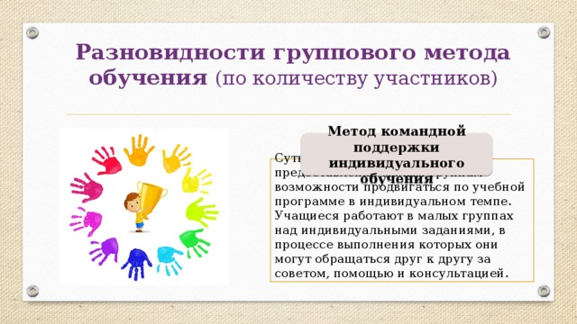 Разновидности группового метода обучения (по количеству участников) Метод командной поддержки индивидуального обучения Суть этого метода заключается в предоставлении малым группам возможности продвигаться по учебной программе в индивидуальном темпе. Учащиеся работают в малых группах над индивидуальными заданиями, в процессе выполнения которых они могут обращаться друг к другу за советом, помощью и консультацией. 