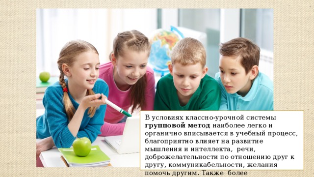 В условиях классно-урочной системы групповой метод наиболее легко и органично вписывается в учебный процесс, благоприятно влияет на развитие мышления и интеллекта, речи, доброжелательности по отношению друг к другу, коммуникабельности, желания помочь другим. Также более результативен по сравнению с традиционными фронтальными формами. 
