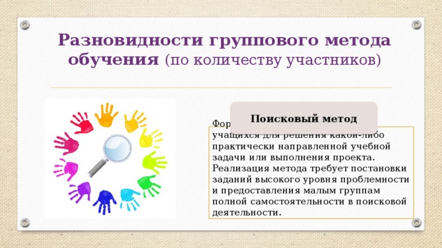 Разновидности группового метода обучения (по количеству участников) Поисковый метод Формируются поисковые группы учащихся для решения какой-либо практически направленной учебной задачи или выполнения проекта. Реализация метода требует постановки заданий высокого уровня проблемности и предоставления малым группам полной самостоятельности в поисковой деятельности. 