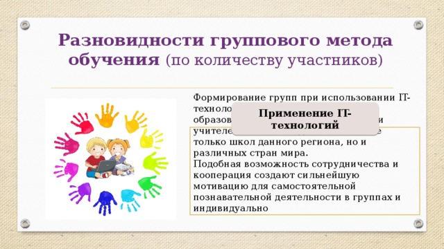 Разновидности группового метода обучения (по количеству участников) Применение IT-технологий Формирование групп при использовании IT-технологий, позволяет вовлечь в образовательный процесс учащихся и учителей не только одной школы и не только школ данного региона, но и различных стран мира. Подобная возможность сотрудничества и кооперация создают сильнейшую мотивацию для самостоятельной познавательной деятельности в группах и индивидуально 