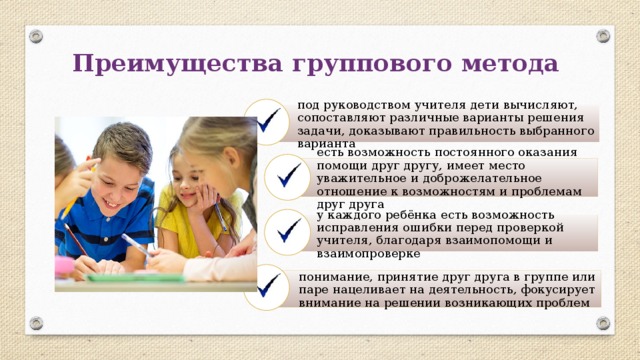 Преимущества группового метода под руководством учителя дети вычисляют, сопоставляют различные варианты решения задачи, доказывают правильность выбранного варианта есть возможность постоянного оказания помощи друг другу, имеет место уважительное и доброжелательное отношение к возможностям и проблемам друг друга у каждого ребёнка есть возможность исправления ошибки перед проверкой учителя, благодаря взаимопомощи и взаимопроверке понимание, принятие друг друга в группе или паре нацеливает на деятельность, фокусирует внимание на решении возникающих проблем 