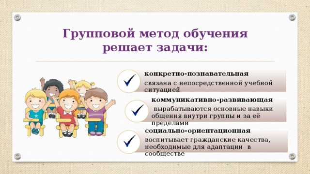 Групповой метод обучения решает задачи: конкретно-познавательная  связана с непосредственной учебной ситуацией коммуникативно-развивающая  вырабатываются основные навыки общения внутри группы и за её пределами социально-ориентационная воспитывает гражданские качества, необходимые для адаптации  в сообществе 