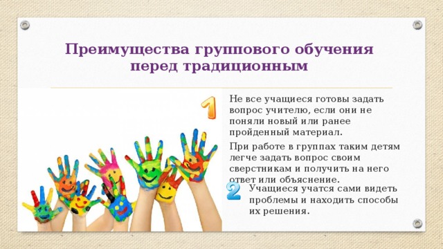 Преимущества группового обучения  перед традиционным Не все учащиеся готовы задать вопрос учителю, если они не поняли новый или ранее пройденный материал. При работе в группах таким детям легче задать вопрос своим сверстникам и получить на него ответ или объяснение. Учащиеся учатся сами видеть проблемы и находить способы их решения. 