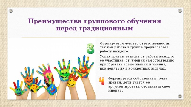 Преимущества группового обучения  перед традиционным Формируется чувство ответственности, так как работа в группе предполагает работу каждого. Успех группы зависит от работы каждого  ее участника, от умения самостоятельно приобретать новые знания и умения, применять их в конкретных задачах. Формируется собственная точка зрения, дети учатся ее аргументировать, отстаивать свое мнение. 
