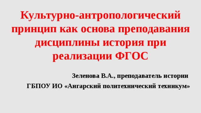 Культурно-антропологический принцип как основа преподавания дисциплины история при реализации ФГОС Зеленова В.А., преподаватель истории ГБПОУ ИО «Ангарский политехнический техникум»  