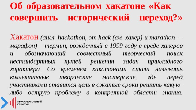 Об образовательном хакатоне «Как  совершить исторический переход?»    Хакатон  (англ. hackathon, от hack (см. хакер) и marathon — марафон) – термин, рожденный в 1999 году в среде хакеров и обозначающий совместный творческий поиск нестандартных путей решения задач прикладного характера. Со временем хакатонами стали называть коллективные творческие мастерские, где перед участниками ставится цель в сжатые сроки решить какую-либо острую проблему в конкретной области знания.    