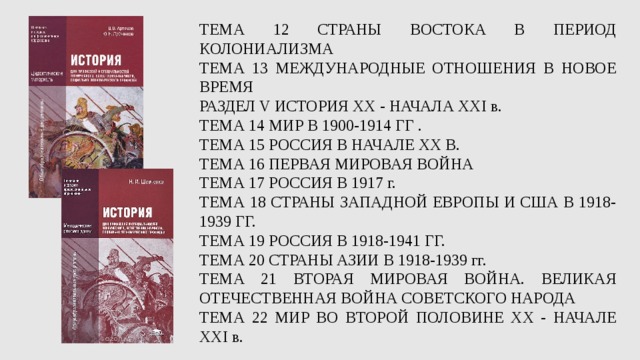 ТЕМА 12 СТРАНЫ ВОСТОКА В ПЕРИОД КОЛОНИАЛИЗМА ТЕМА 13 МЕЖДУНАРОДНЫЕ ОТНОШЕНИЯ В НОВОЕ ВРЕМЯ РАЗДЕЛ V ИСТОРИЯ ХХ - НАЧАЛА XXI в. ТЕМА 14 МИР В 1900-1914 ГГ . ТЕМА 15 РОССИЯ В НАЧАЛЕ ХХ В. ТЕМА 16 ПЕРВАЯ МИРОВАЯ ВОЙНА ТЕМА 17 РОССИЯ В 1917 г. ТЕМА 18 СТРАНЫ ЗАПАДНОЙ ЕВРОПЫ И США В 1918-1939 ГГ. ТЕМА 19 РОССИЯ В 1918-1941 ГГ. ТЕМА 20 СТРАНЫ АЗИИ В 1918-1939 гг. ТЕМА 21 ВТОРАЯ МИРОВАЯ ВОЙНА. ВЕЛИКАЯ ОТЕЧЕСТВЕННАЯ ВОЙНА СОВЕТСКОГО НАРОДА ТЕМА 22 МИР ВО ВТОРОЙ ПОЛОВИНЕ ХХ - НАЧАЛЕ XXI в. 