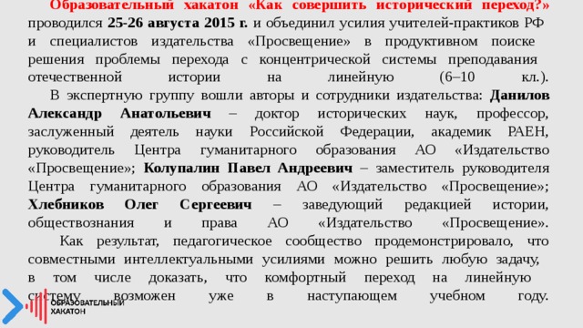  Образовательный хакатон «Как совершить исторический переход?» проводился 25-26 августа 2015 г. и объединил усилия учителей-практиков РФ  и специалистов издательства «Просвещение» в продуктивном поиске  решения проблемы перехода с концентрической системы преподавания  отечественной истории на линейную (6–10 кл.).   В экспертную группу вошли авторы и сотрудники издательства: Данилов Александр Анатольевич – доктор исторических наук, профессор, заслуженный деятель науки Российской Федерации, академик РАЕН, руководитель Центра гуманитарного образования АО «Издательство «Просвещение»; Колупалин Павел Андреевич – заместитель руководителя Центра гуманитарного образования АО «Издательство «Просвещение»; Хлебников Олег Сергеевич – заведующий редакцией истории, обществознания и права АО «Издательство «Просвещение».    Как результат, педагогическое сообщество продемонстрировало, что совместными интеллектуальными усилиями можно решить любую задачу,  в том числе доказать, что комфортный переход на линейную  систему возможен уже в наступающем учебном году.   