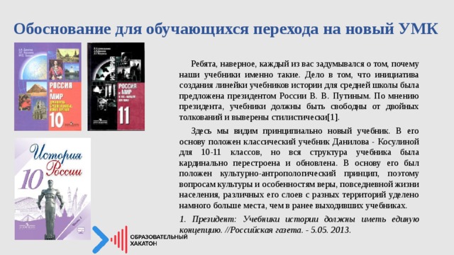 Обоснование для обучающихся перехода на новый УМК    Ребята, наверное, каждый из вас задумывался о том, почему наши учебники именно такие. Дело в том, что инициатива создания линейки учебников истории для средней школы была предложена президентом России В. В. Путиным. По мнению президента, учебники должны быть свободны от двойных толкований и выверены стилистически[1].  Здесь мы видим принципиально новый учебник. В его основу положен классический учебник Данилова - Косулиной для 10-11 классов, но вся структура учебника была кардинально перестроена и обновлена. В основу его был положен культурно-антропологический принцип, поэтому вопросам культуры и особенностям веры, повседневной жизни населения, различных его слоев с разных территорий уделено намного больше места, чем в ранее выходивших учебниках. 1. Президент: Учебники истории должны иметь единую концепцию. //Российская газета. - 5.05. 2013 . 
